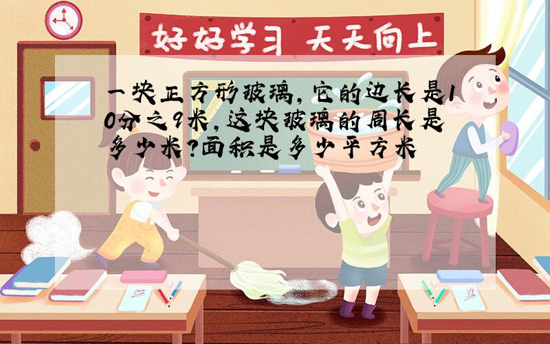 一块正方形玻璃,它的边长是10分之9米,这块玻璃的周长是多少米?面积是多少平方米