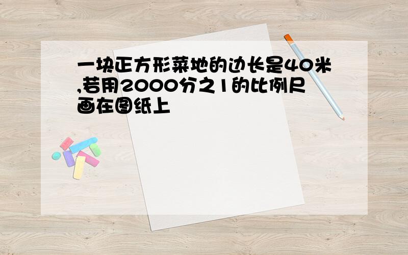 一块正方形菜地的边长是40米,若用2000分之1的比例尺画在图纸上