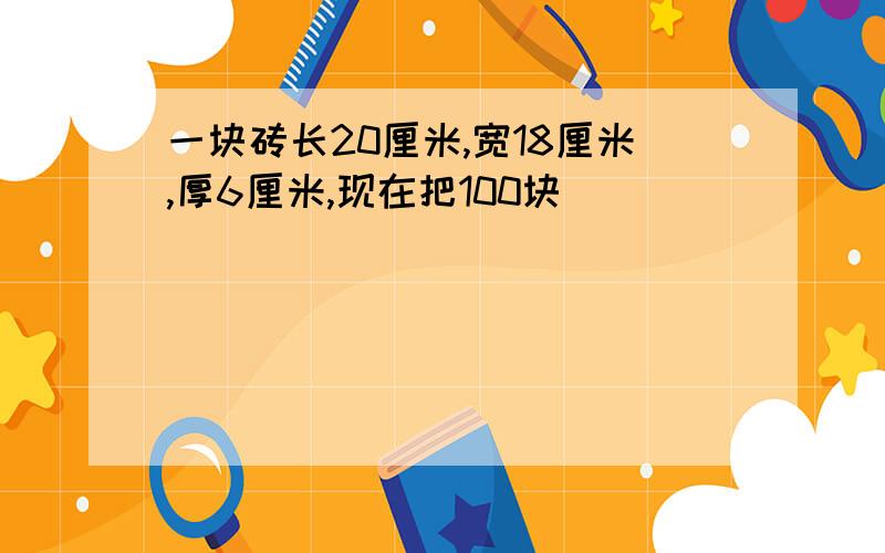 一块砖长20厘米,宽18厘米,厚6厘米,现在把100块