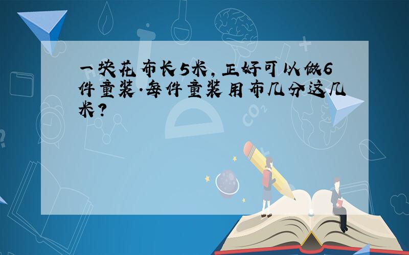 一块花布长5米,正好可以做6件童装.每件童装用布几分这几米?