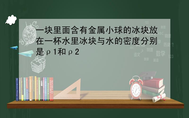 一块里面含有金属小球的冰块放在一杯水里冰块与水的密度分别是ρ1和ρ2