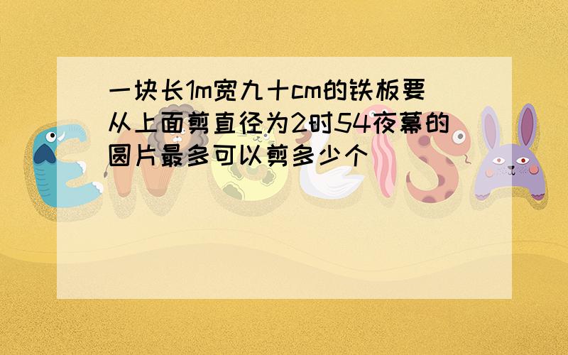 一块长1m宽九十cm的铁板要从上面剪直径为2时54夜幕的圆片最多可以剪多少个