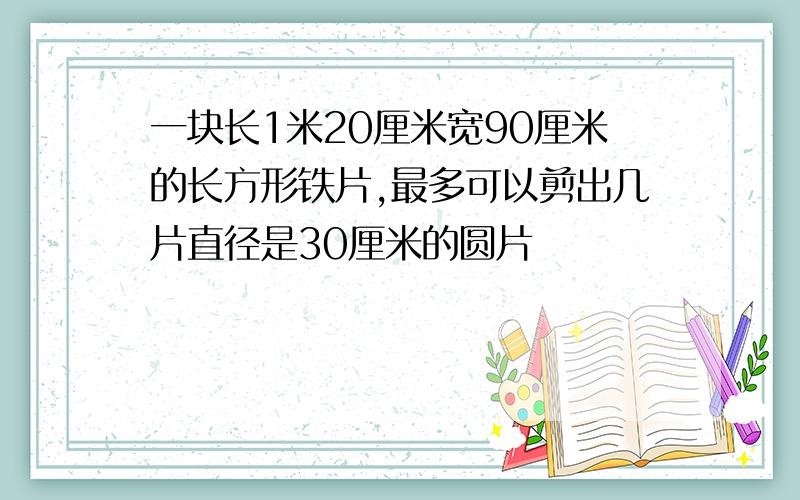 一块长1米20厘米宽90厘米的长方形铁片,最多可以剪出几片直径是30厘米的圆片