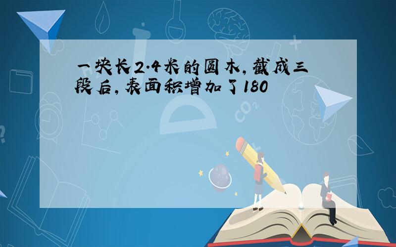 一块长2.4米的圆木,截成三段后,表面积增加了180