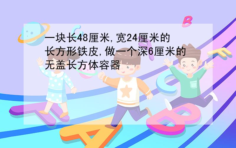 一块长48厘米,宽24厘米的长方形铁皮,做一个深6厘米的无盖长方体容器