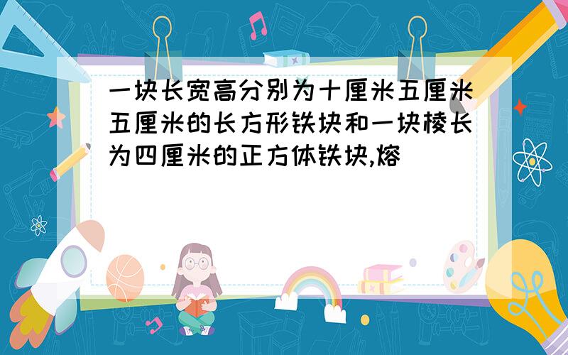 一块长宽高分别为十厘米五厘米五厘米的长方形铁块和一块棱长为四厘米的正方体铁块,熔