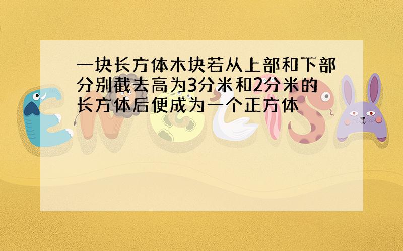 一块长方体木块若从上部和下部分别截去高为3分米和2分米的长方体后便成为一个正方体