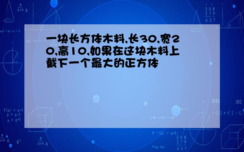 一块长方体木料,长30,宽20,高10,如果在这块木料上截下一个最大的正方体