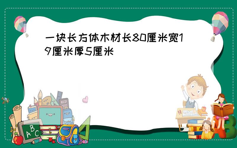 一块长方体木材长80厘米宽19厘米厚5厘米