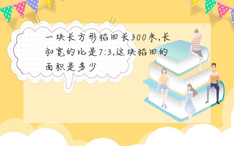 一块长方形稻田长300米,长和宽的比是7:3,这块稻田的面积是多少