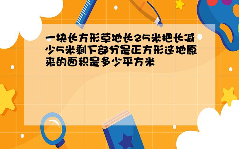 一块长方形草地长25米把长减少5米剩下部分是正方形这地原来的面积是多少平方米