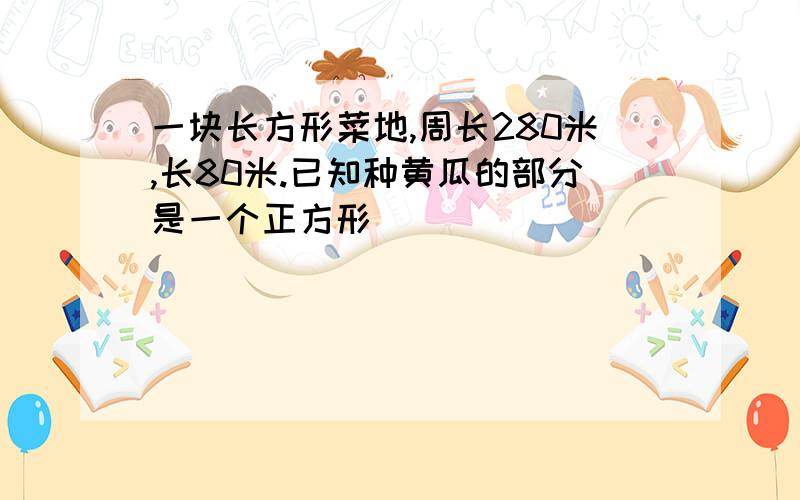 一块长方形菜地,周长280米,长80米.已知种黄瓜的部分是一个正方形