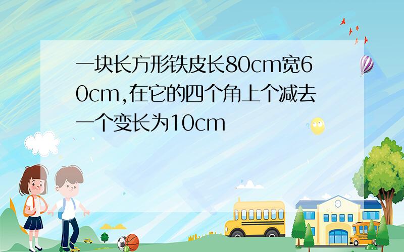 一块长方形铁皮长80cm宽60cm,在它的四个角上个减去一个变长为10cm