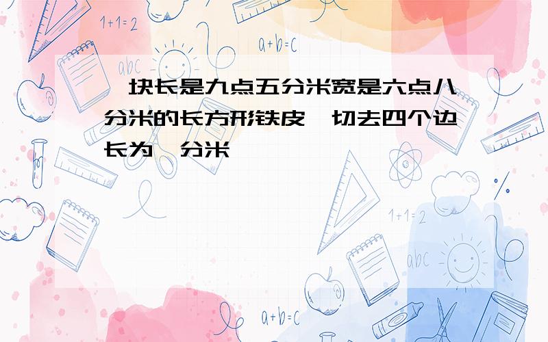 一块长是九点五分米宽是六点八分米的长方形铁皮,切去四个边长为一分米