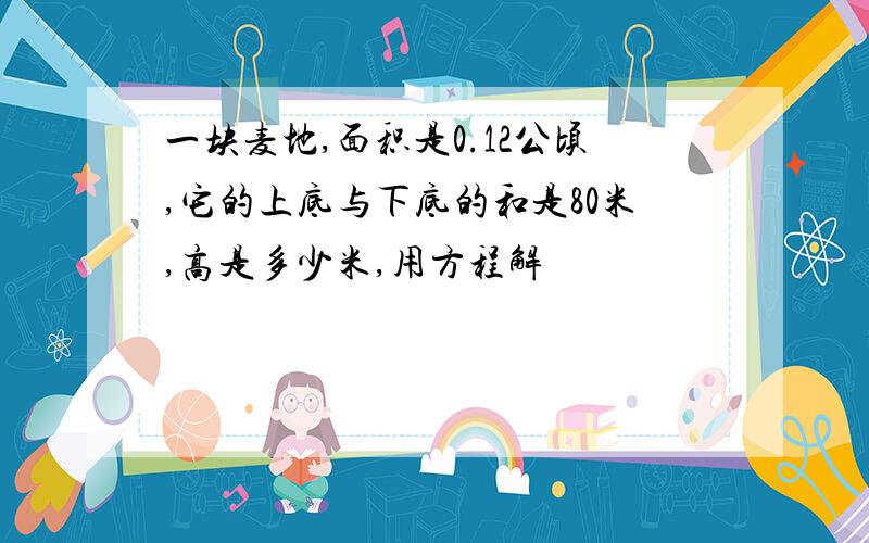 一块麦地,面积是0.12公顷,它的上底与下底的和是80米,高是多少米,用方程解