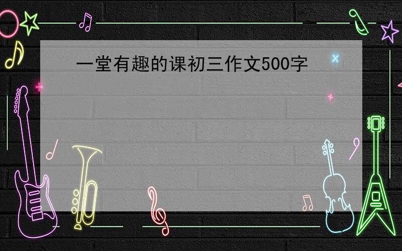 一堂有趣的课初三作文500字