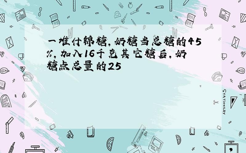 一堆什锦糖,奶糖当总糖的45%,加入16千克其它糖后,奶糖点总量的25