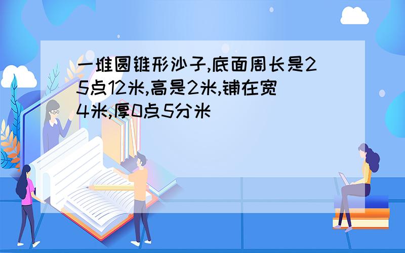 一堆圆锥形沙子,底面周长是25点12米,高是2米,铺在宽4米,厚0点5分米