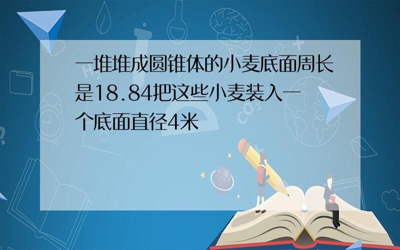 一堆堆成圆锥体的小麦底面周长是18.84把这些小麦装入一个底面直径4米