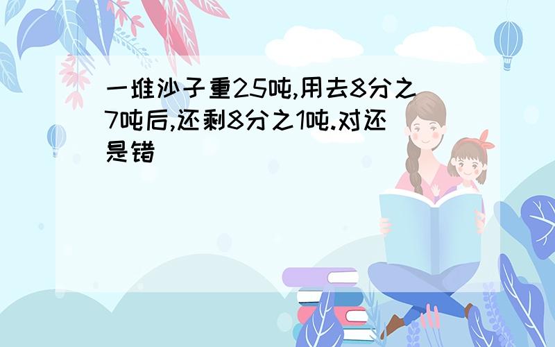 一堆沙子重25吨,用去8分之7吨后,还剩8分之1吨.对还是错