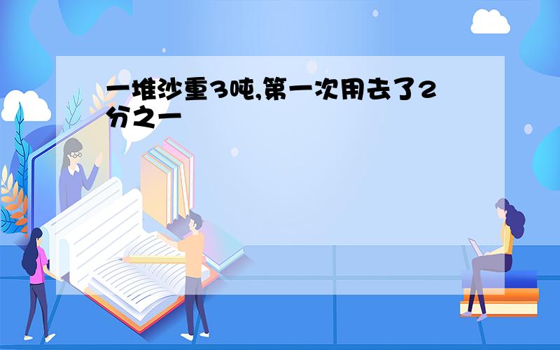 一堆沙重3吨,第一次用去了2分之一