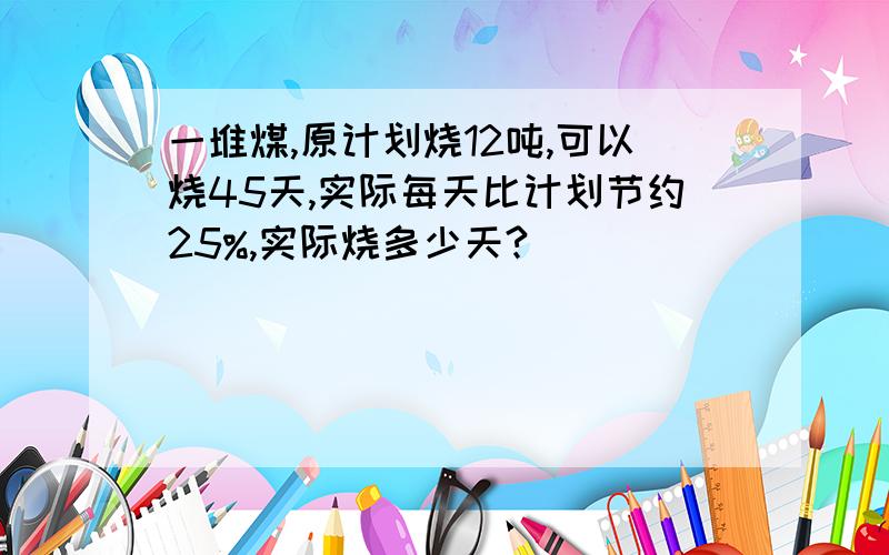 一堆煤,原计划烧12吨,可以烧45天,实际每天比计划节约25%,实际烧多少天?