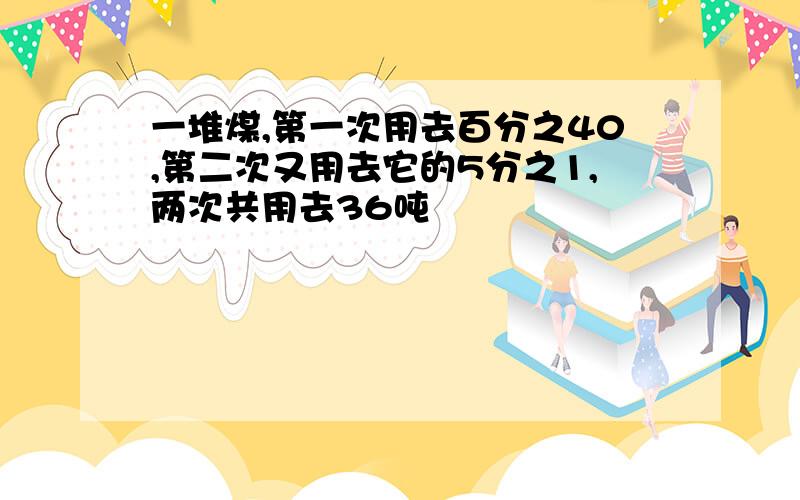 一堆煤,第一次用去百分之40,第二次又用去它的5分之1,两次共用去36吨