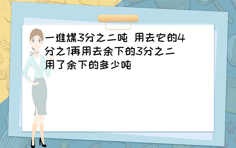 一堆煤3分之二吨 用去它的4分之1再用去余下的3分之二 用了余下的多少吨