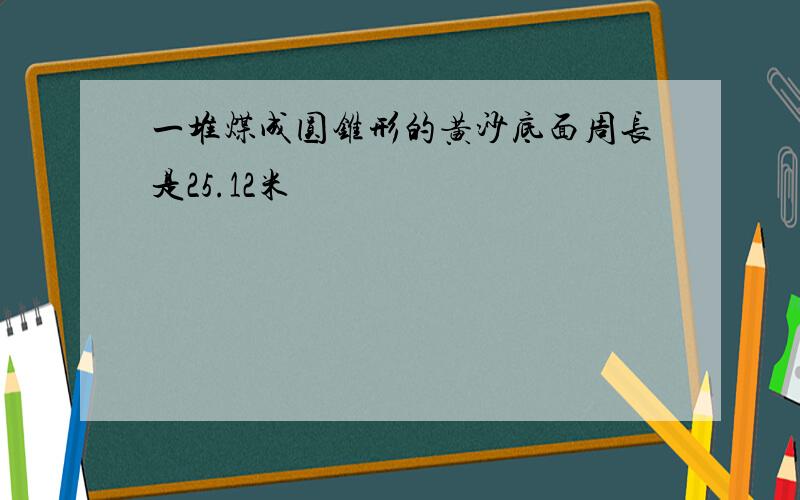 一堆煤成圆锥形的黄沙底面周长是25.12米