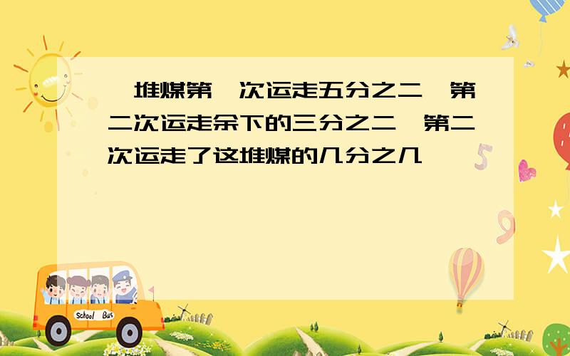 一堆煤第一次运走五分之二,第二次运走余下的三分之二,第二次运走了这堆煤的几分之几