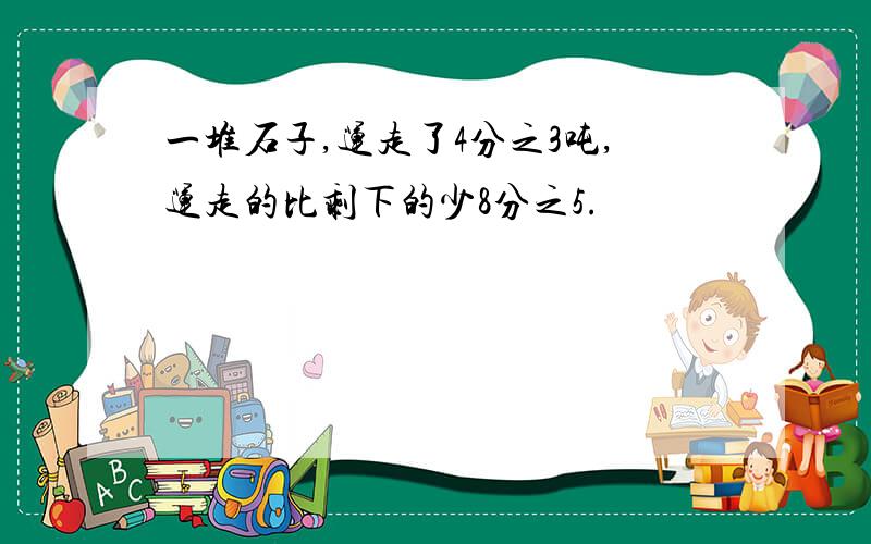 一堆石子,运走了4分之3吨,运走的比剩下的少8分之5.