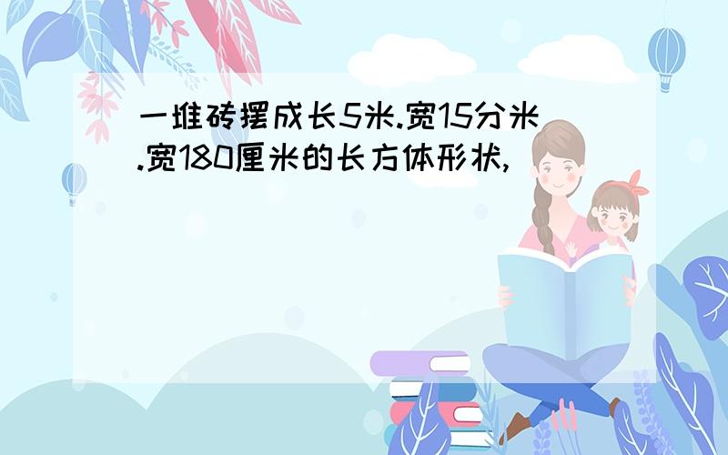 一堆砖摆成长5米.宽15分米.宽180厘米的长方体形状,