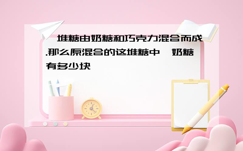 一堆糖由奶糖和巧克力混合而成.那么原混合的这堆糖中,奶糖有多少块