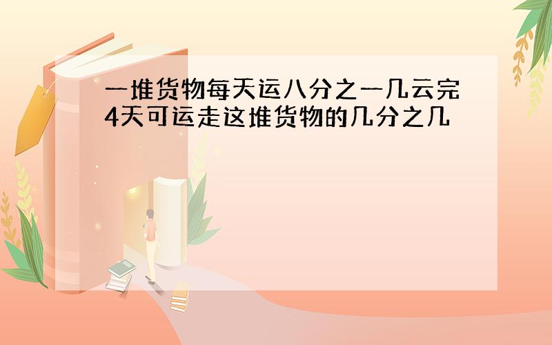 一堆货物每天运八分之一几云完4天可运走这堆货物的几分之几