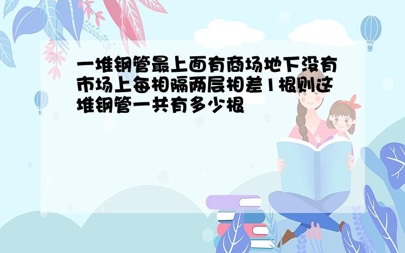 一堆钢管最上面有商场地下没有市场上每相隔两层相差1根则这堆钢管一共有多少根