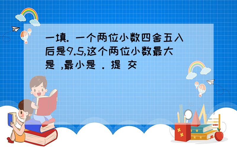 一填. 一个两位小数四舍五入后是9.5,这个两位小数最大是 ,最小是 . 提 交