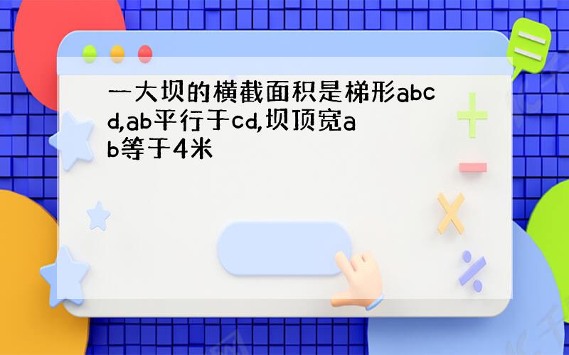 一大坝的横截面积是梯形abcd,ab平行于cd,坝顶宽ab等于4米