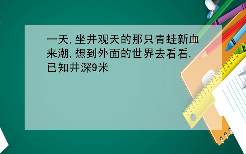 一天,坐井观天的那只青蛙新血来潮,想到外面的世界去看看.已知井深9米