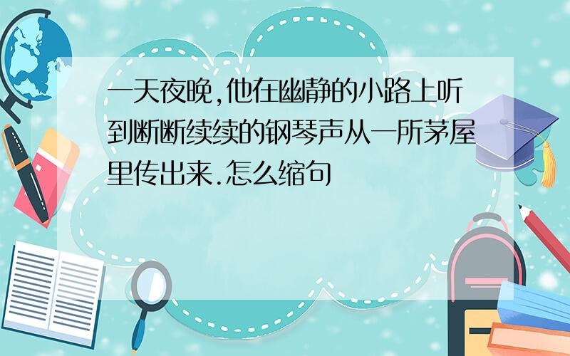 一天夜晚,他在幽静的小路上听到断断续续的钢琴声从一所茅屋里传出来.怎么缩句