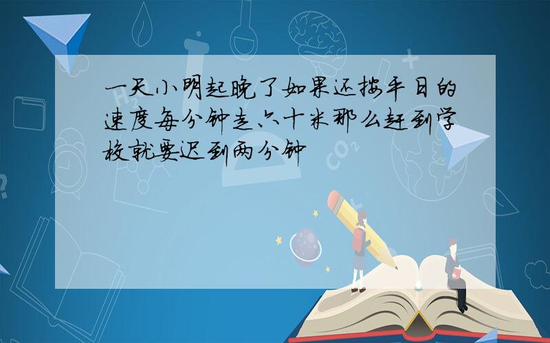 一天小明起晚了如果还按平日的速度每分钟走六十米那么赶到学校就要迟到两分钟