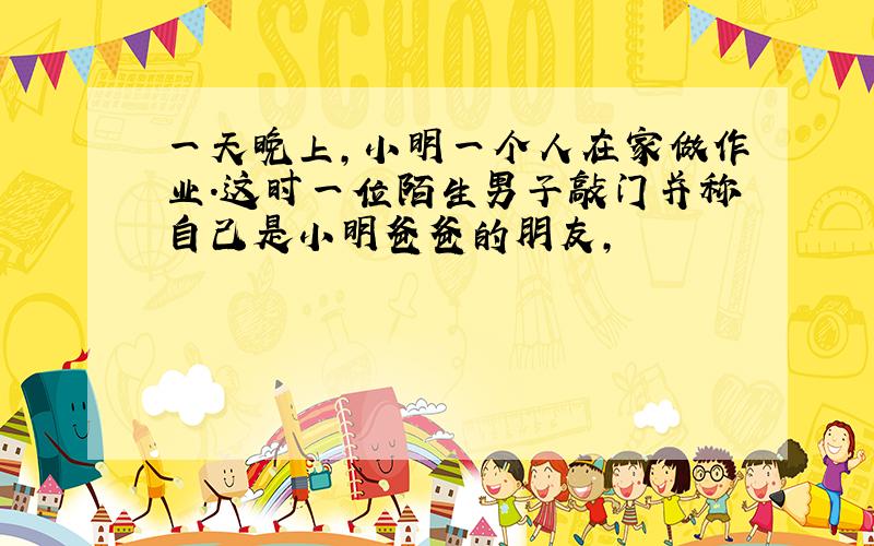 一天晚上,小明一个人在家做作业.这时一位陌生男子敲门并称自己是小明爸爸的朋友,