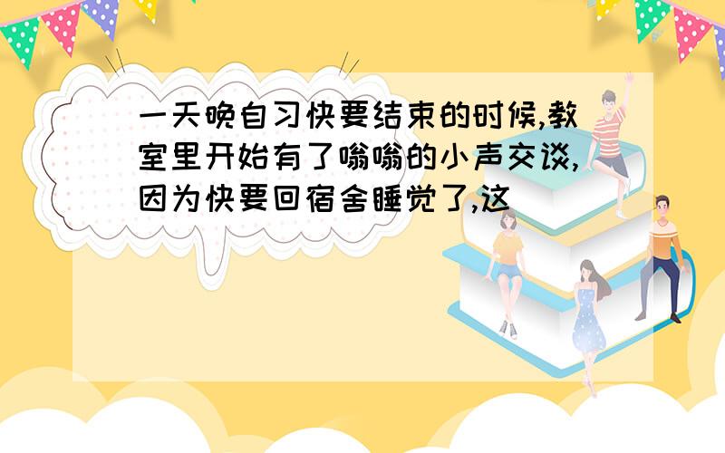 一天晚自习快要结束的时候,教室里开始有了嗡嗡的小声交谈,因为快要回宿舍睡觉了,这