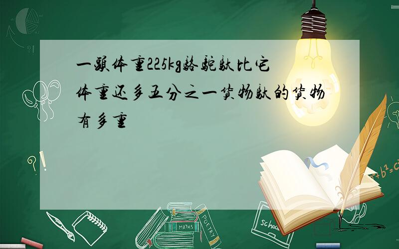 一头体重225kg骆驼驮比它体重还多五分之一货物驮的货物有多重