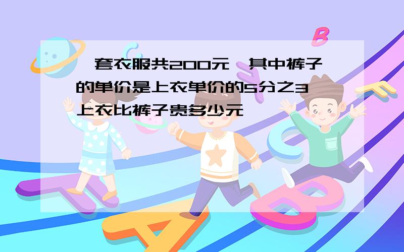 一套衣服共200元,其中裤子的单价是上衣单价的5分之3,上衣比裤子贵多少元