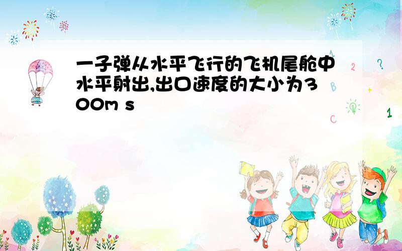 一子弹从水平飞行的飞机尾舱中水平射出,出口速度的大小为300m s