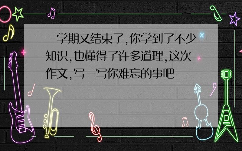 一学期又结束了,你学到了不少知识,也懂得了许多道理,这次作文,写一写你难忘的事吧