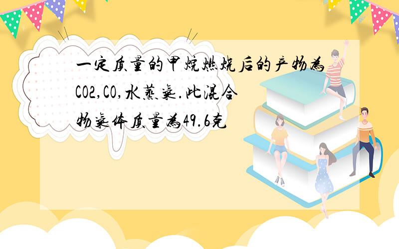 一定质量的甲烷燃烧后的产物为CO2,CO,水蒸气.此混合物气体质量为49.6克