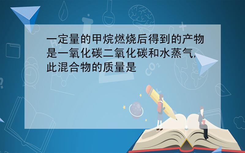 一定量的甲烷燃烧后得到的产物是一氧化碳二氧化碳和水蒸气,此混合物的质量是