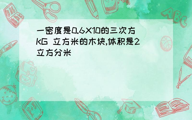 一密度是0.6X10的三次方KG 立方米的木块,体积是2立方分米