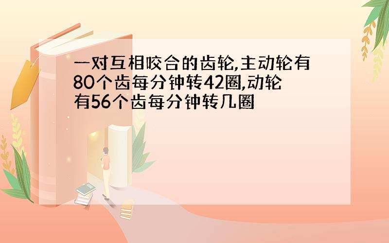 一对互相咬合的齿轮,主动轮有80个齿每分钟转42圈,动轮有56个齿每分钟转几圈